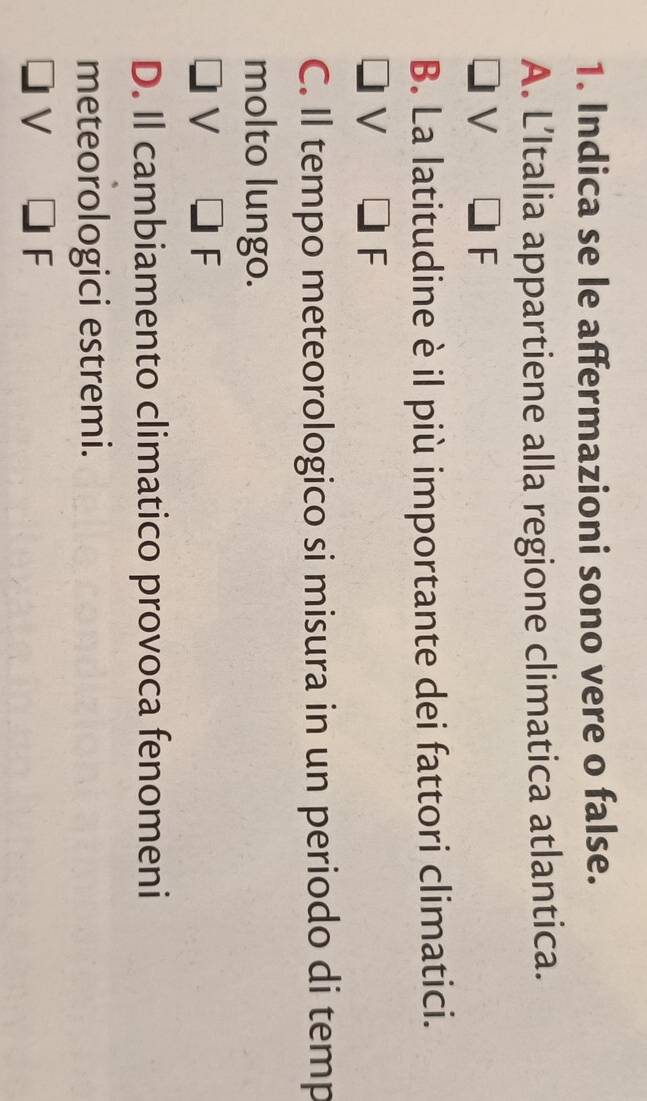 Indica se le affermazioni sono vere o false.
A. L’Italia appartiene alla regione climatica atlantica.
V F
B. La latitudine è il più importante dei fattori climatici.
V
F
C. Il tempo meteorologico si misura in un periodo di temp
molto lungo.
V
F
D. Il cambiamento climatico provoca fenomeni
meteorologici estremi.
V
F