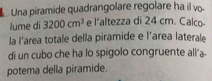 Una piramide quadrangolare regolare ha il vo- 
lume di 3200cm^3 e l’altezza di 24 cm. Calco- 
la l’area totale della piramide e l’area laterale 
di un cubo che ha lo spigolo congruente all’a- 
potema della piramide.