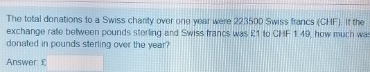 The total donations to a Swiss charity over one year were 223500 Swiss francs (CHF). If the
exchange rate between pounds sterling and Swiss francs was £1 to CHF149, how much wa:
donated in pounds sterling over the year?
Answer £