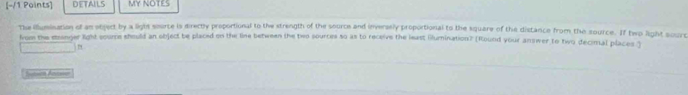 DeTAiLS MY NOTES 
The llumination of an object by a lighs source is directly proportional to the strength of the source and inversely proportional to the square of the distance from the source. If two light sourt 
from the strenger light sourre should an object be placed on the line between the two sources so as to receive the least illumination? (Rouod your answer to two decimal places ) 
n