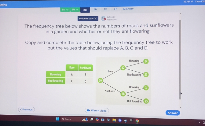 36.737 XP Ewan KiI 
aths 
2A √ 2B 2C 2 D 2E 2F Summary 
Bookwork code: 2C not allowed Calculator 
The frequency tree below shows the numbers of roses and sunflowers 
in a garden and whether or not they are flowering. 
Copy and complete the table below, using the frequency tree to work 
out the values that should replace A, B, C and D. 
Flowering 9
32
Rose 
Not flowering 23
60
Flowering 3
Sunflower
28
Not flowering 25 < Previous ■* Watch video Answer