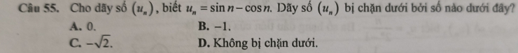 Cho dãy số (u_n) , biết u_n=sin n-cos n. . Dãy shat 0(u_n) bị chặn dưới bởi số nào dưới đây?
A. 0. B. −1.
C. -sqrt(2). D. Không bị chặn dưới.