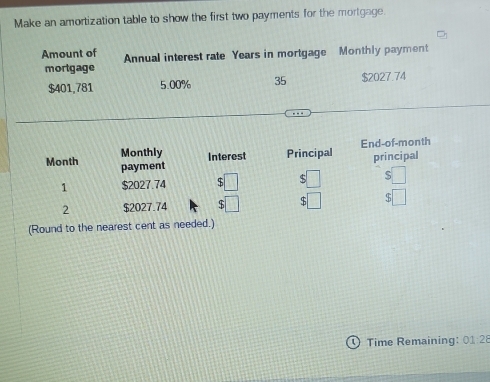 Make an amortization table to show the first two payments for the mortgage 
Amount of Annual interest rate Years in mortgage Monthly payment 
mortgage
$401,781 5.00% 35 $2027.74
Monthly Interest Principal End-of-month 
principal 
Month payment ( :□ 5□
1 $2027.74 beginarrayr $□  $□ endarray □ □ 
2 $2027.74
(Round to the nearest cent as needed.) 
Time Remaining: 01:28