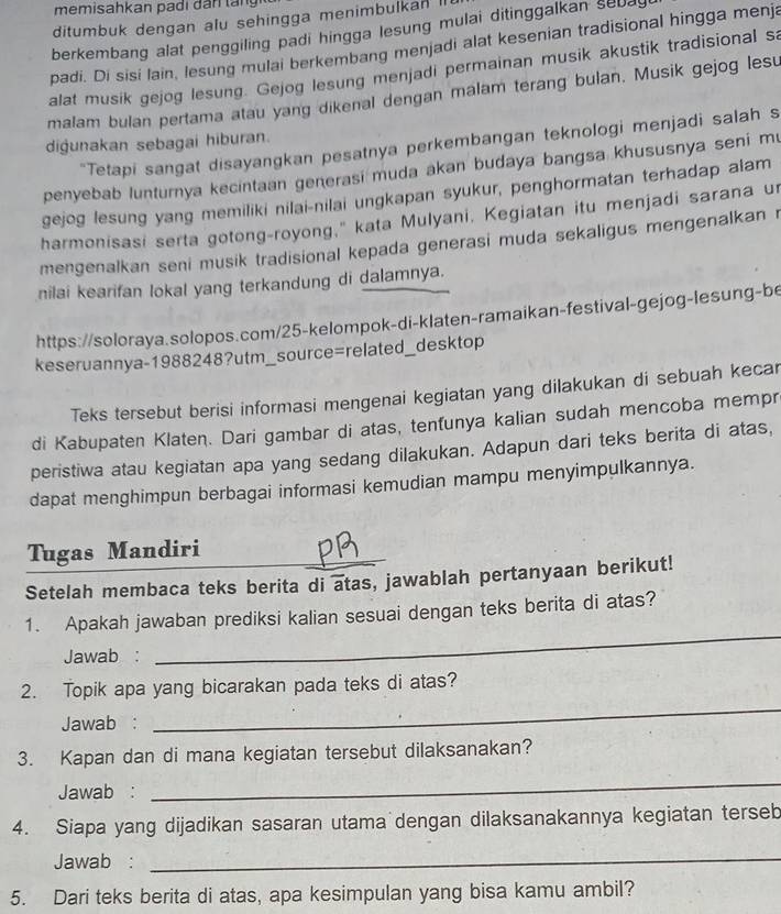 ditumbuk dengan alu sehingga menimbulkan I
berkembang alat penggiling padi hingga lesung mulai ditinggalkan sed 
padi. Di sisi lain, lesung mulai berkembang menjadi alat kesenian tradisional hingga menja
alat musik gejog lesung. Gejog lesung menjadi permainan musik akustik tradisional sa
malam bulan pertama atau yang dikenal dengan malam terang bulan. Musik gejog lesu
digunakan sebagai hiburan.
*Tetapi sangat disayangkan pesatnya perkembangan teknologi menjadi salah s
penyebab lunturnya kecintaan generasi muda akan budaya bangsa khususnya seni m
gejog lesung yang memiliki nilai-nilai ungkapan syukur, penghormatan terhadap alam
harmonisasi serta gotong-royong," kata Mulyani, Kegiatan itu menjadi sarana u
mengenalkan seni musik tradisional kepada generasi muda sekaligus mengenalkan 
nilai kearifan lokal yang terkandung di dalamnya.
https://soloraya.solopos.com/25-kelompok-di-klaten-ramaikan-festival-gejog-lesung-be
keseruannya-1988248?utm_source=related_desktop
Teks tersebut berisi informasi mengenai kegiatan yang dilakukan di sebuah kecar
di Kabupaten Klaten. Dari gambar di atas, tenfunya kalian sudah mencoba mempr
peristiwa atau kegiatan apa yang sedang dilakukan. Adapun dari teks berita di atas,
dapat menghimpun berbagai informasi kemudian mampu menyimpulkannya.
Tugas Mandiri
Setelah membaca teks berita di atas, jawablah pertanyaan berikut!
_
1. Apakah jawaban prediksi kalian sesuai dengan teks berita di atas?
Jawab :
2. Topik apa yang bicarakan pada teks di atas?
Jawab :
_
3. Kapan dan di mana kegiatan tersebut dilaksanakan?
Jawab :
_
4. Siapa yang dijadikan sasaran utama dengan dilaksanakannya kegiatan terseb
Jawab :
_
5. Dari teks berita di atas, apa kesimpulan yang bisa kamu ambil?