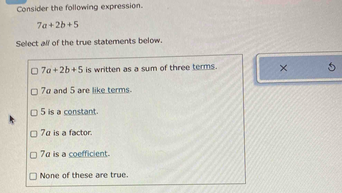 Consider the following expression.
7a+2b+5
Select al/ of the true statements below.
7a+2b+5 is written as a sum of three terms.
×
7α and 5 are like terms.
5 is a constant.
7α is a factor.
7 is a coefficient.
None of these are true.