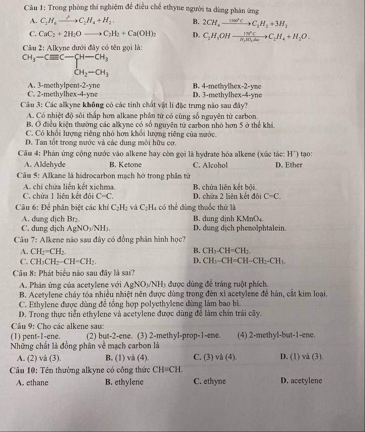 Trong phòng thí nghiệm đề điều chế ethyne người ta dùng phản ứng
A. C_2H_6xrightarrow partial C_2H_4+H_2. B. 2CH_4xrightarrow 1500°CC_2H_2+3H_2
C. CaC_2+2H_2Oto C_2H_2+Ca(OH)_2 D. C_2H_5OHxrightarrow 170°CH_2SO_4dacto C_2H_4+H_2O.
* Câu 2: Alkyne dưới đây có tên gọi là:
CH_3-Cequiv C-
A. 3-methylpent-2-yne B. 4-methylhex-2-yne
C. 2-methylhex-4-yne D. 3-methylhex-4-yne
Cu 3: Các alkyne không có các tính chất vật lí đặc trưng nào sau đây?
A. Có nhiệt độ sôi thấp hơn alkane phân tử có cùng số nguyên tử carbon.
B. Ở điều kiện thường các alkyne có số nguyên tử carbon nhỏ hơn 5 ở thể khí.
C. Có khối lượng riêng nhỏ hơn khổi lượng riêng của nước.
D. Tan tốt trong nước và các dung môi hữu cơ.
Câu 4: Phản ứng cộng nước vào alkene hay còn gọi là hydrate hóa alkene (xúc tác: H*) tạo:
A. Aldehyde B. Ketone C. Alcohol D. Ether
Câu 5: Alkane là hidrocarbon mạch hở trong phân tử
A. chi chứa liển kết xichma. B. chứa liên kết bội.
C. chứa 1 liên kết đôi C=C. D. chứa 2 liên kết đôi C=C.
Câu 6:Dhat e * phân biệt các khí C_2H_2 và C_2H_4 có thể dùng thuốc thử là
A. dung dịch Br₂. B. dung dịnh KMnO₄.
C. dung dịch AgNO_3/NH_3. D. dung dịch phenolphtalein.
Câu 7: Alkene nào sau đây có đồng phân hình học?
A. CH_2=CH_2. B. CH_3-CH=CH_2.
C. CH_3CH_2-CH=CH_2. D. CH_3-CH=CH-CH_2-CH_3.
Câu 8: Phát biểu nào sau đây là sai?
A. Phản ứng của acetylene với AgNO_3/NH_3 được dùng để tráng ruột phích.
B. Acetylene cháy tỏa nhiều nhiệt nên được dùng trong đèn xì acetylene để hàn, cắt kim loại.
C. Ethylene được dùng để tổng hợp polyethylene dùng làm bao bì.
D. Trong thực tiễn ethylene và acetylene được dùng để làm chín trái cây.
* Câu 9: Cho các alkene sau:
(1) pent-1-ene. (2) but-2-ene. (3) 2-methyl-prop-1-ene. (4) 2-methyl-but-1-ene.
Những chất là đồng phân về mạch carbon là
A. (2) và (3). B. (1) và (4). C. (3) và (4). D. (1) và (3).
Câu 10: Tên thường alkyne có công thức CHequiv CH.
A. ethane B. ethylene C. ethyne D. acetylene