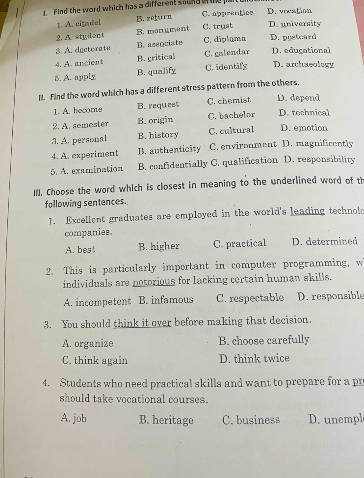 Find the word which has a different sound in the part
1. A. citadel B. return C. apprentice D. vocation
2. A. student B. monument C. trust D. university
3. A. doctorate B. associate C. diploma D. postcard
4. A. ancient B. critical C. calendar D. educational
5. A. apply B. qualify C. identify D. archaeology
II. Find the word which has a different stress pattern from the others.
1. A. become B. request C. chemist D. depend
2. A. semester B. origin C. bachelor D. technical
3. A. personal B. history C. cultural D. emotion
4. A. experiment B. authenticity C. environment D. magnificently
5. A. examination B. confidentially C. qualification D. responsibility
III. Choose the word which is closest in meaning to the underlined word of th
following sentences.
1. Excellent graduates are employed in the world's leading technolc
companies.
A. best B. higher C. practical D. determined
2. This is particularly important in computer programming, w
individuals are notorious for lacking certain human skills.
A. incompetent B. infamous C. respectable D. responsible
3. You should think it over before making that decision.
A. organize B. choose carefully
C. think again D. think twice
4. Students who need practical skills and want to prepare for a pr
should take vocational courses.
A. job B. heritage C. business D. unempl