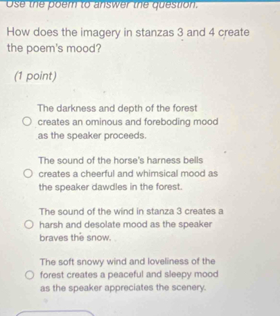 Use the poem to answer the question.
How does the imagery in stanzas 3 and 4 create
the poem's mood?
(1 point)
The darkness and depth of the forest
creates an ominous and foreboding mood
as the speaker proceeds.
The sound of the horse's harness bells
creates a cheerful and whimsical mood as
the speaker dawdles in the forest.
The sound of the wind in stanza 3 creates a
harsh and desolate mood as the speaker
braves the snow.
The soft snowy wind and loveliness of the
forest creates a peaceful and sleepy mood
as the speaker appreciates the scenery.