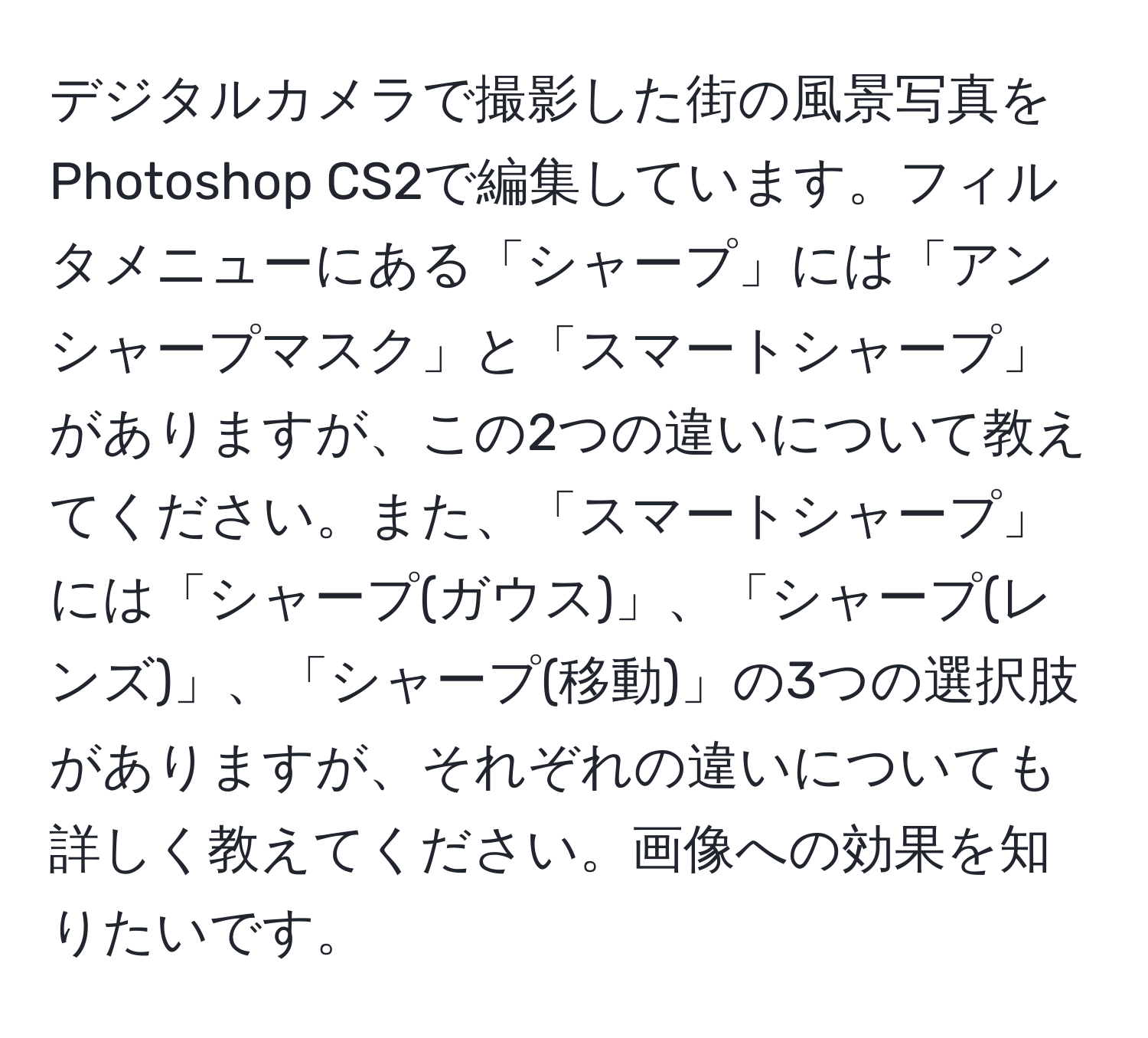 デジタルカメラで撮影した街の風景写真をPhotoshop CS2で編集しています。フィルタメニューにある「シャープ」には「アンシャープマスク」と「スマートシャープ」がありますが、この2つの違いについて教えてください。また、「スマートシャープ」には「シャープ(ガウス)」、「シャープ(レンズ)」、「シャープ(移動)」の3つの選択肢がありますが、それぞれの違いについても詳しく教えてください。画像への効果を知りたいです。