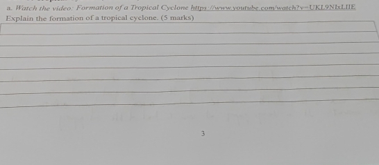 Watch the video: Formation of a Tropical Cyclone https://www.youtube.com/watch 17 v=UKL9NLxLIIE 
Explain the formation of a tropical cyclone. (5 marks) 
_ 
_ 
_ 
_ 
_ 
_ 
_ 
_ 
_ 
3