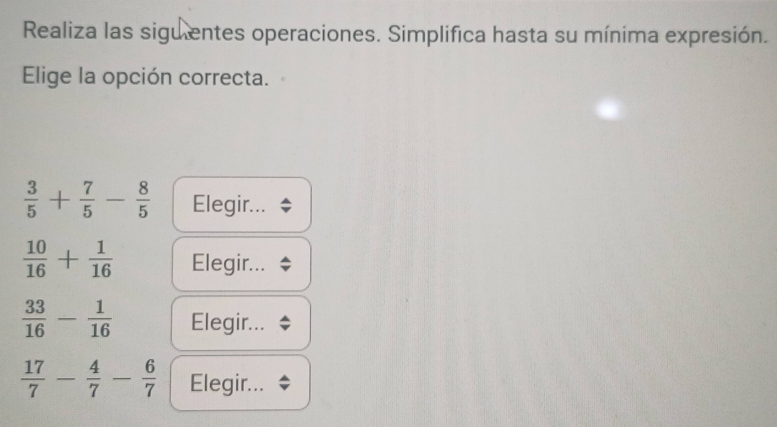 Realiza las siguentes operaciones. Simplifica hasta su mínima expresión. 
Elige la opción correcta.
 3/5 + 7/5 - 8/5  Elegir...
 10/16 + 1/16 
Elegir...
 33/16 - 1/16 
Elegir...
 17/7 - 4/7 - 6/7  Elegir...