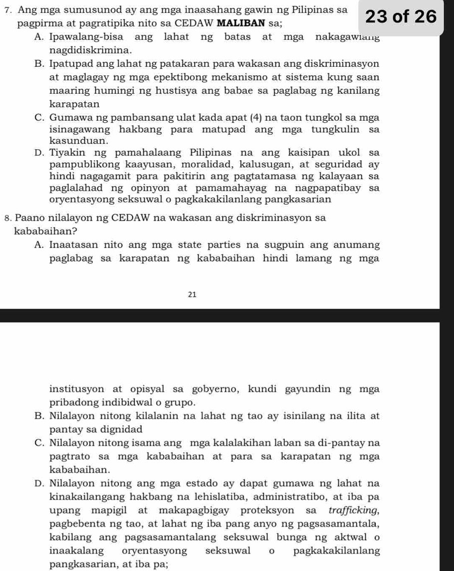 Ang mga sumusunod ay ang mga inaasahang gawin ng Pilipinas sa 23 of 26
pagpirma at pagratipika nito sa CEDAW MALIBAN sa;
A. Ipawalang-bisa ang lahat ng batas at mga nakagawiang
nagdidiskrimina.
B. Ipatupad ang lahat ng patakaran para wakasan ang diskriminasyon
at maglagay ng mga epektibong mekanismo at sistema kung saan
maaring humingi ng hustisya ang babae sa paglabag ng kanilang
karapatan
C. Gumawa ng pambansang ulat kada apat (4) na taon tungkol sa mga
isinagawang hakbang para matupad ang mga tungkulin sa
kasunduan.
D. Tiyakin ng pamahalaang Pilipinas na ang kaisipan ukol sa
pampublikong kaayusan, moralidad, kalusugan, at seguridad ay
hindi nagagamit para pakitirin ang pagtatamasa ng kalayaan sa
paglalahad ng opinyon at pamamahayag na nagpapatibay sa
oryentasyong seksuwal o pagkakakilanlang pangkasarian
8. Paano nilalayon ng CEDAW na wakasan ang diskriminasyon sa
kababaihan?
A. Inaatasan nito ang mga state parties na sugpuin ang anumang
paglabag sa karapatan ng kababaihan hindi lamang ng mga
21
institusyon at opisyal sa gobyerno, kundi gayundin ng mga
pribadong indibidwal o grupo.
B. Nilalayon nitong kilalanin na lahat ng tao ay isinilang na ilita at
pantay sa dignidad
C. Nilalayon nitong isama ang mga kalalakihan laban sa di-pantay na
pagtrato sa mga kababaihan at para sa karapatan ng mga
kababaihan.
D. Nilalayon nitong ang mga estado ay dapat gumawa ng lahat na
kinakailangang hakbang na lehislatiba, administratibo, at iba pa
upang mapigil at makapagbigay proteksyon sa trafficking,
pagbebenta ng tao, at lahat ng iba pang anyo ng pagsasamantala,
kabilang ang pagsasamantalang seksuwal bunga ng aktwal o
inaakalang oryentasyong seksuwal o pagkakakilanlang
pangkasarian, at iba pa;