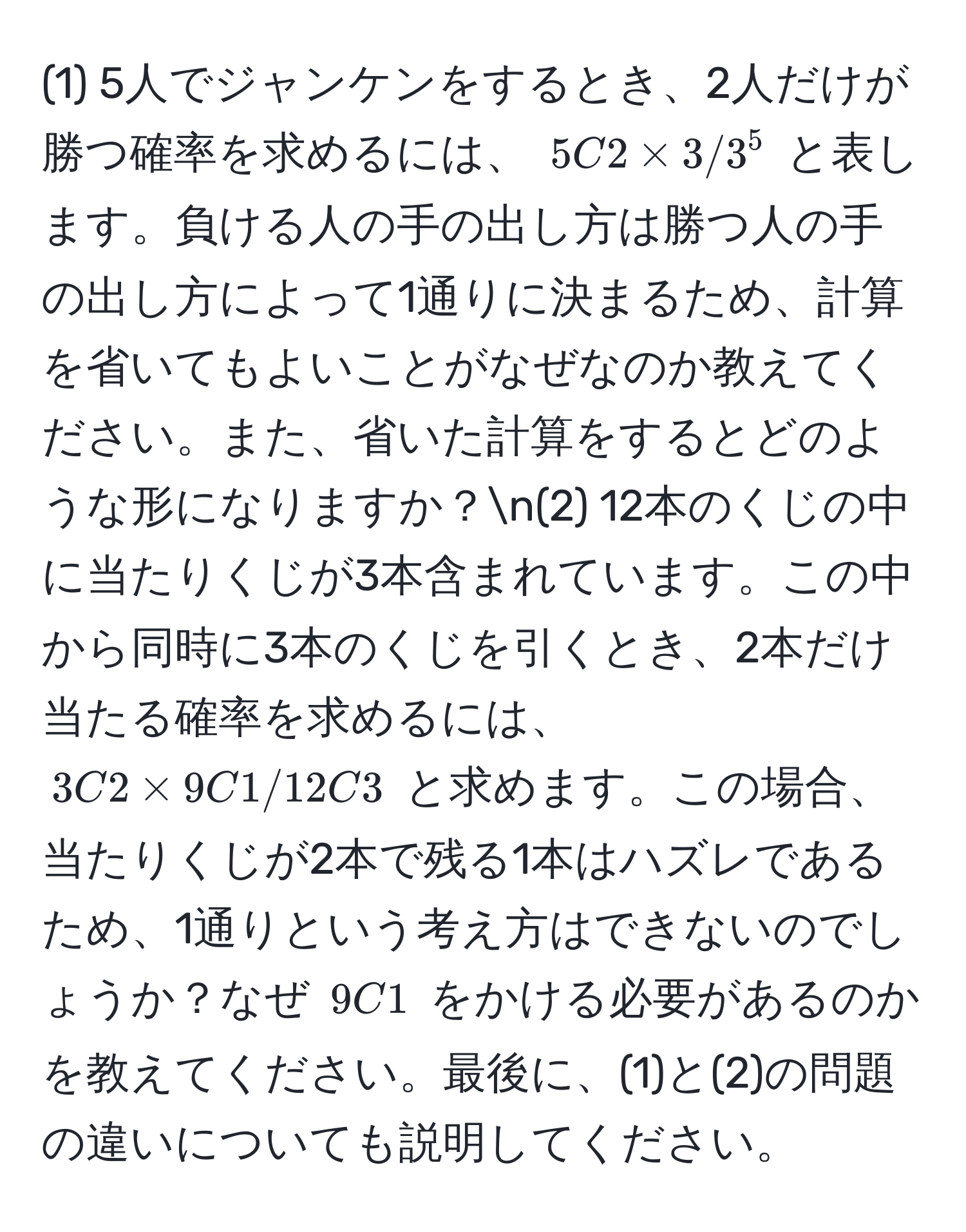 (1) 5人でジャンケンをするとき、2人だけが勝つ確率を求めるには、 $5C2 * 3 / 3^5$ と表します。負ける人の手の出し方は勝つ人の手の出し方によって1通りに決まるため、計算を省いてもよいことがなぜなのか教えてください。また、省いた計算をするとどのような形になりますか？n(2) 12本のくじの中に当たりくじが3本含まれています。この中から同時に3本のくじを引くとき、2本だけ当たる確率を求めるには、 $3C2 * 9C1 / 12C3$ と求めます。この場合、当たりくじが2本で残る1本はハズレであるため、1通りという考え方はできないのでしょうか？なぜ $9C1$ をかける必要があるのかを教えてください。最後に、(1)と(2)の問題の違いについても説明してください。