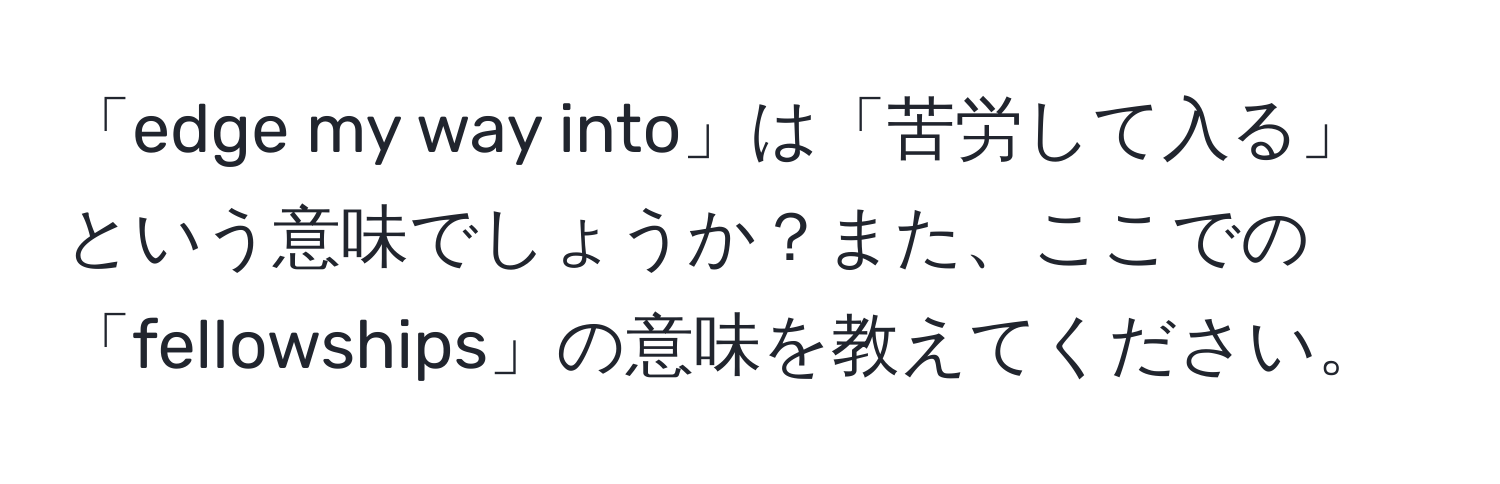 「edge my way into」は「苦労して入る」という意味でしょうか？また、ここでの「fellowships」の意味を教えてください。