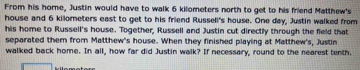 From his home, Justin would have to walk 6 kilometers north to get to his friend Matthew's 
house and 6 kilometers east to get to his friend Russell's house. One day, Justin walked from 
his home to Russell's house. Together, Russell and Justin cut directly through the field that 
separated them from Matthew's house. When they finished playing at Matthew's, Justin 
walked back home. In all, how far did Justin walk? If necessary, round to the nearest tenth. 
kilomotors