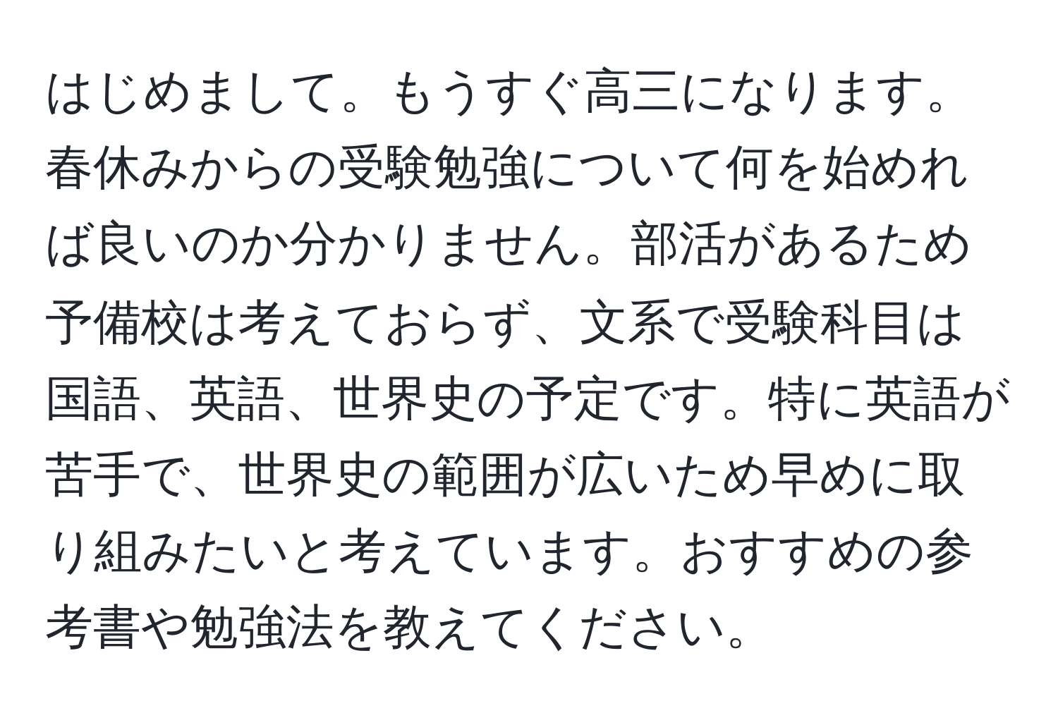 はじめまして。もうすぐ高三になります。春休みからの受験勉強について何を始めれば良いのか分かりません。部活があるため予備校は考えておらず、文系で受験科目は国語、英語、世界史の予定です。特に英語が苦手で、世界史の範囲が広いため早めに取り組みたいと考えています。おすすめの参考書や勉強法を教えてください。