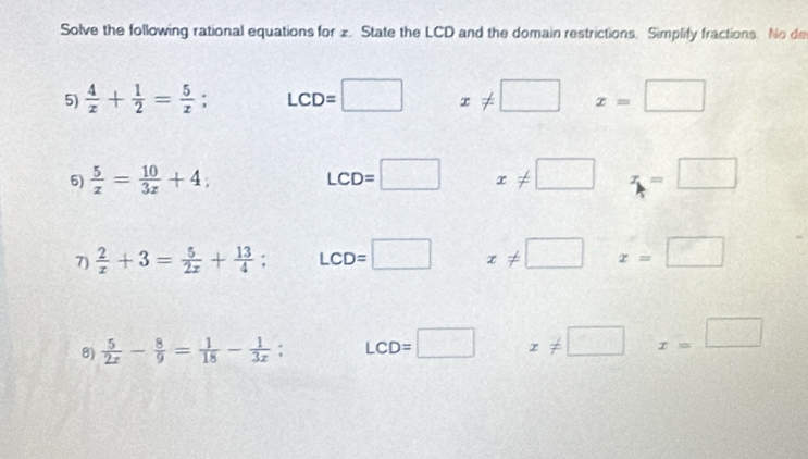 Solve the following rational equations for 1. State the LCD and the domain restrictions. Simplify fractions. No de
5)  4/x + 1/2 = 5/x ; LCD=□ x!= □ x=□
6)  5/x = 10/3x +4; LCD=□ x!= □ z=□
7)  2/x +3= 5/2x + 13/4 ; LCD=□ x!= □ x=□
8)  5/2x - 8/9 = 1/18 - 1/3x ; LCD=□ x!= □ x=□