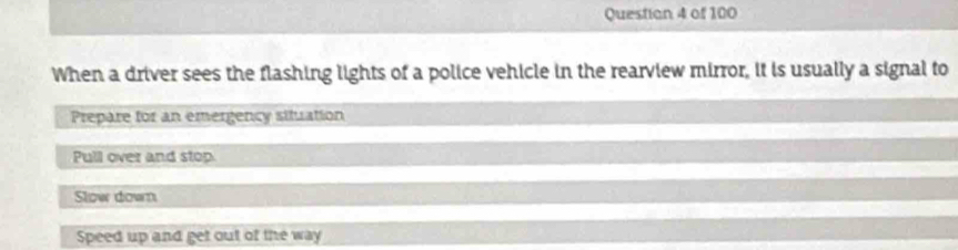 Questian 4 of 100
When a driver sees the flashing lights of a police vehicle in the rearview mirror, it is usually a signal to
Prepare for an emergency situation
Pull over and stop
Slow down
Speed up and get out of the way