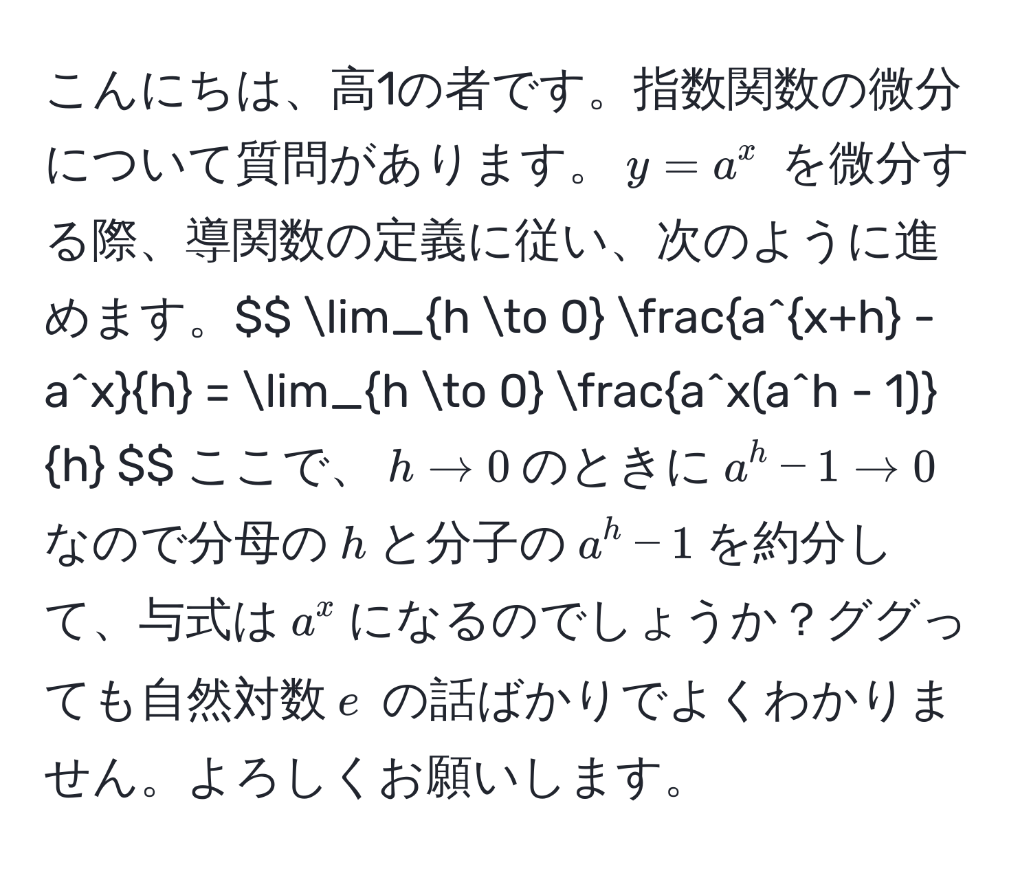 こんにちは、高1の者です。指数関数の微分について質問があります。$y = a^(x$ を微分する際、導関数の定義に従い、次のように進めます。$$ lim_h to 0) fraca^(x+h) - a^xh = lim_h to 0 fraca^(x(a^h - 1))h $$ ここで、$h to 0$ のときに $a^h - 1 to 0$ なので分母の $h$ と分子の $a^h - 1$ を約分して、与式は $a^x$ になるのでしょうか？ググっても自然対数 $e$ の話ばかりでよくわかりません。よろしくお願いします。