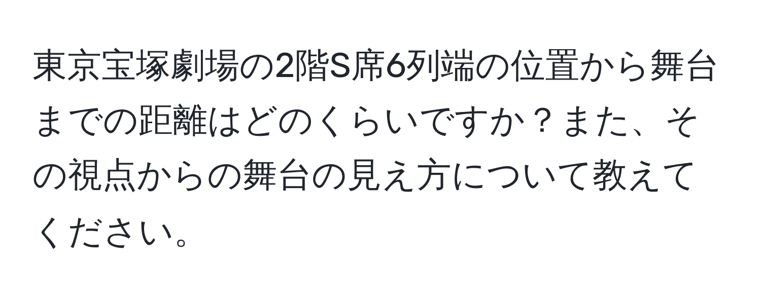 東京宝塚劇場の2階S席6列端の位置から舞台までの距離はどのくらいですか？また、その視点からの舞台の見え方について教えてください。