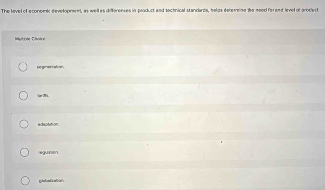 The level of economic development, as well as differences in product and technical standards, helps determine the need for and level of product
Multiple Choice
segmentation.
tariffs.
adaptation.
regulation
globalization.