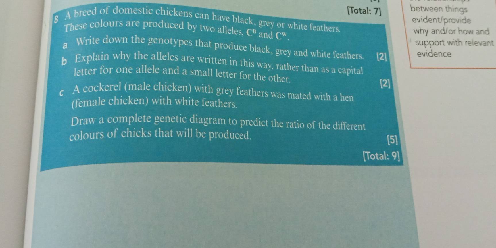 [Total: 7] between things 
evident/provide 
8 A breed of domestic chickens can have black, grey or white feathers. 
These colours are produced by two alleles, I C^B and C^(11). 
why and/or how and 
support with relevant 
a Write down the genotypes that produce black, grey and white feathers. [2] evidence 
b Explain why the alleles are written in this way, rather than as a capital 
letter for one allele and a small letter for the other. 
[2] 
c A cockerel (male chicken) with grey feathers was mated with a hen 
(female chicken) with white feathers. 
Draw a complete genetic diagram to predict the ratio of the different 
colours of chicks that will be produced. 
[5] 
[Total: 9]