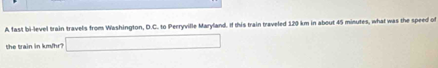 A fast bi-level train travels from Washington, D.C. to Perryville Maryland. If this train traveled 120 km in about 45 minutes, what was the speed of 
the train in km/hr? □ ∴ △ A)+(-2)+(4+alpha )^circ 