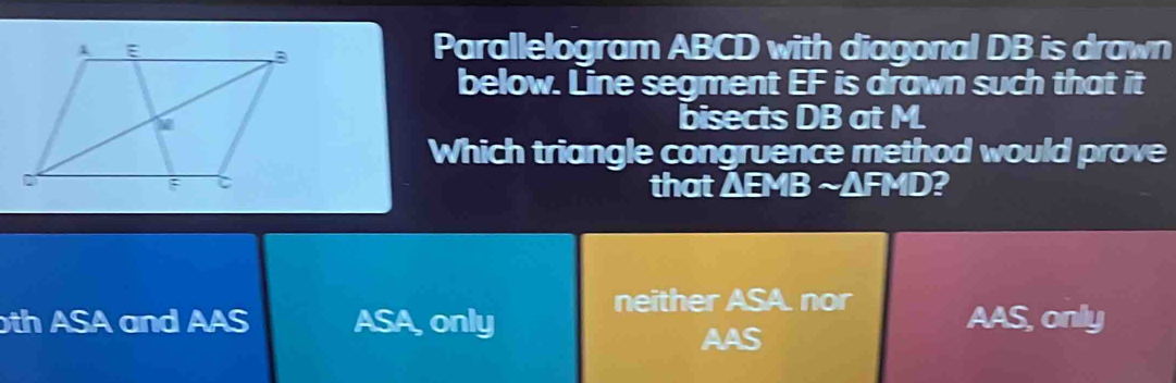 Parallelogram ABCD with diagonal DB is drawn
below. Line segment EF is drawn such that it
bisects DB at M.
Which triangle congruence method would prove
that △ EMBsim △ FMD P
neither ASA. nor
th ASA and AAS ASA, only AAS, only
AAS