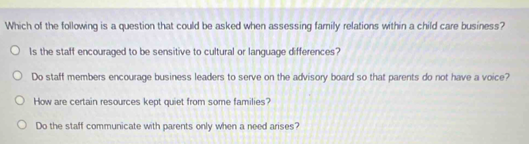 Which of the following is a question that could be asked when assessing family relations within a child care business?
Is the staff encouraged to be sensitive to cultural or language differences?
Do staff members encourage business leaders to serve on the advisory board so that parents do not have a voice?
How are certain resources kept quiet from some families?
Do the staff communicate with parents only when a need arises?