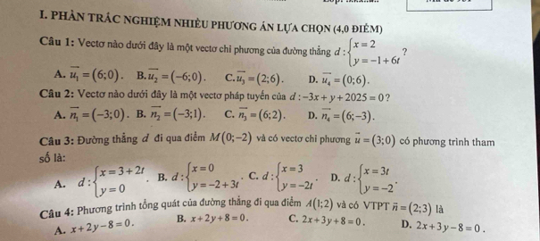 PHÀN tRÁC NGHIệM NHiÈU phươnG án lựa chọn (4,0 điẻM)
Câu 1: Vectơ nào dưới đây là một vectơ chỉ phương của đường thẳng d:beginarrayl x=2 y=-1+6tendarray. 2
A. overline u_1=(6;0). B. overline u_2=(-6;0). C. overline u_3=(2;6). D. overline u_4=(0;6).
Câu 2: Vectơ nào dưới đây là một vectơ pháp tuyến của ơ  4/9  -3x+y+2025=0 ?
A. vector n_1=(-3;0). B. vector n_2=(-3;1). C. overline n_3=(6;2). D. overline n_4=(6;-3).
Câu 3: Đường thẳng đ đi qua điểm M(0;-2) và có vectơ chỉ phương vector u=(3;0) có phương trình tham
số là:
A. d:beginarrayl x=3+2t y=0endarray. B. d:beginarrayl x=0 y=-2+3tendarray. C. d:beginarrayl x=3 y=-2tendarray. . D. d:beginarrayl x=3t y=-2endarray. .
Câu 4: Phương trình tổng quát của đường thẳng đi qua điểm A(1;2) và có VTPT vector n=(2;3) là
A. x+2y-8=0. B. x+2y+8=0. C. 2x+3y+8=0. D. 2x+3y-8=0.