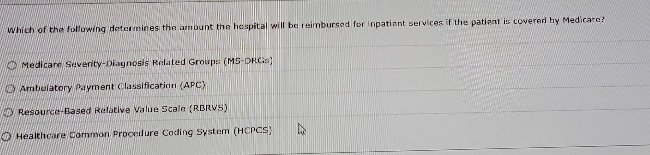 Which of the following determines the amount the hospital will be reimbursed for inpatient services if the patient is covered by Medicare?
Medicare Severity-Diagnosis Related Groups (MS-DRGs)
Ambulatory Payment Classification (APC)
Resource-Based Relative Value Scale (RBRVS)
Healthcare Common Procedure Coding System (HCPCS)