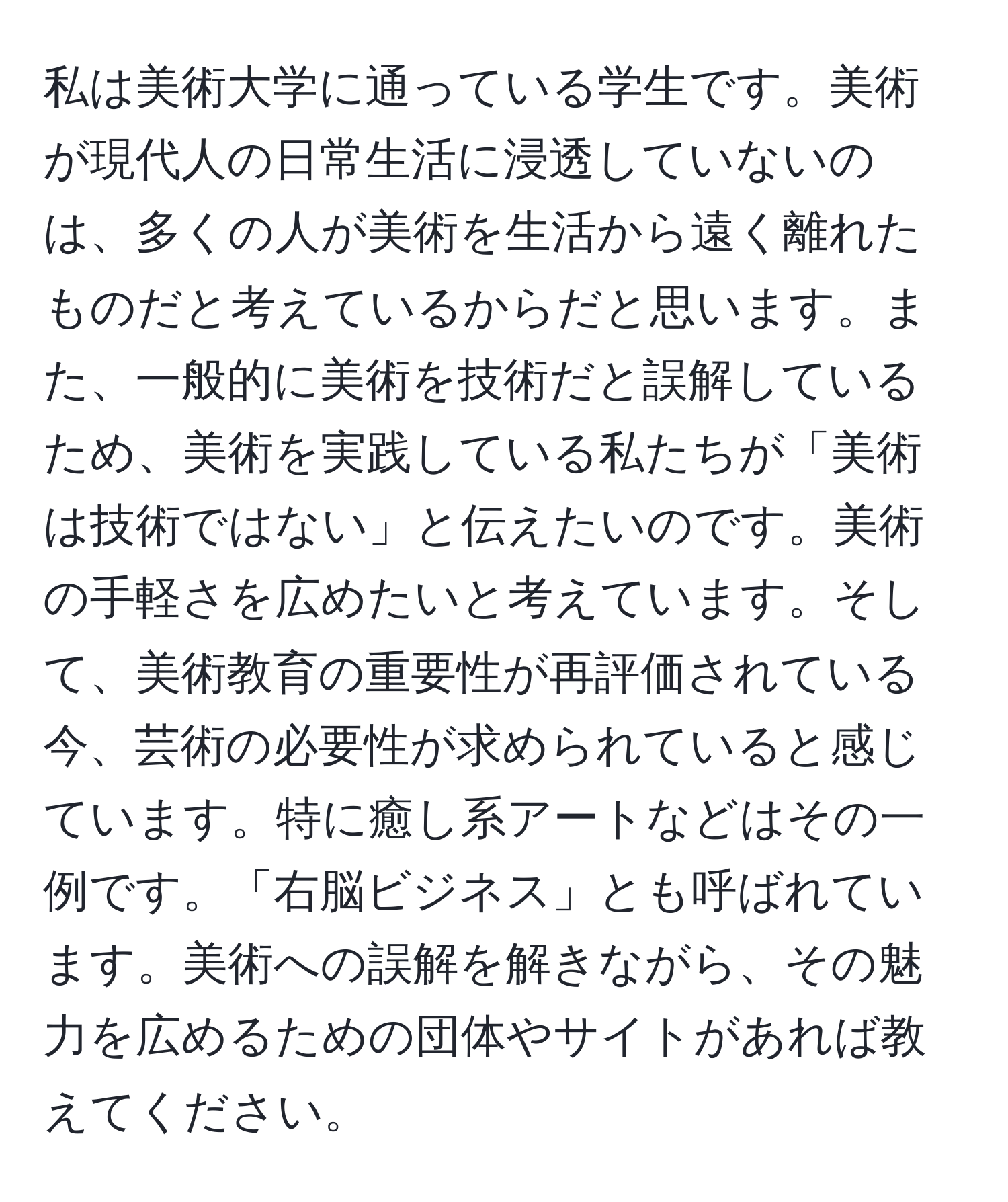 私は美術大学に通っている学生です。美術が現代人の日常生活に浸透していないのは、多くの人が美術を生活から遠く離れたものだと考えているからだと思います。また、一般的に美術を技術だと誤解しているため、美術を実践している私たちが「美術は技術ではない」と伝えたいのです。美術の手軽さを広めたいと考えています。そして、美術教育の重要性が再評価されている今、芸術の必要性が求められていると感じています。特に癒し系アートなどはその一例です。「右脳ビジネス」とも呼ばれています。美術への誤解を解きながら、その魅力を広めるための団体やサイトがあれば教えてください。