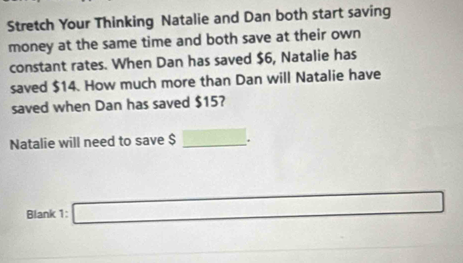 Stretch Your Thinking Natalie and Dan both start saving 
money at the same time and both save at their own 
constant rates. When Dan has saved $6, Natalie has 
saved $14. How much more than Dan will Natalie have 
saved when Dan has saved $15? 
Natalie will need to save $ _  overline a+. 
Blank 1: □