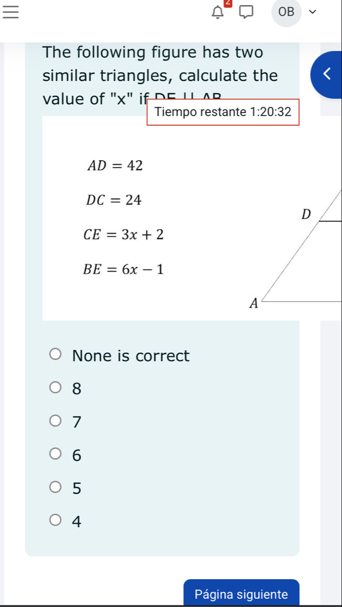 OB
The following figure has two
similar triangles, calculate the
value of "x" if DE 'L A B
Tiempo restante 1:20:32
AD=42
DC=24
CE=3x+2
BE=6x-1
None is correct
8
7
6
5
4
Página siguiente