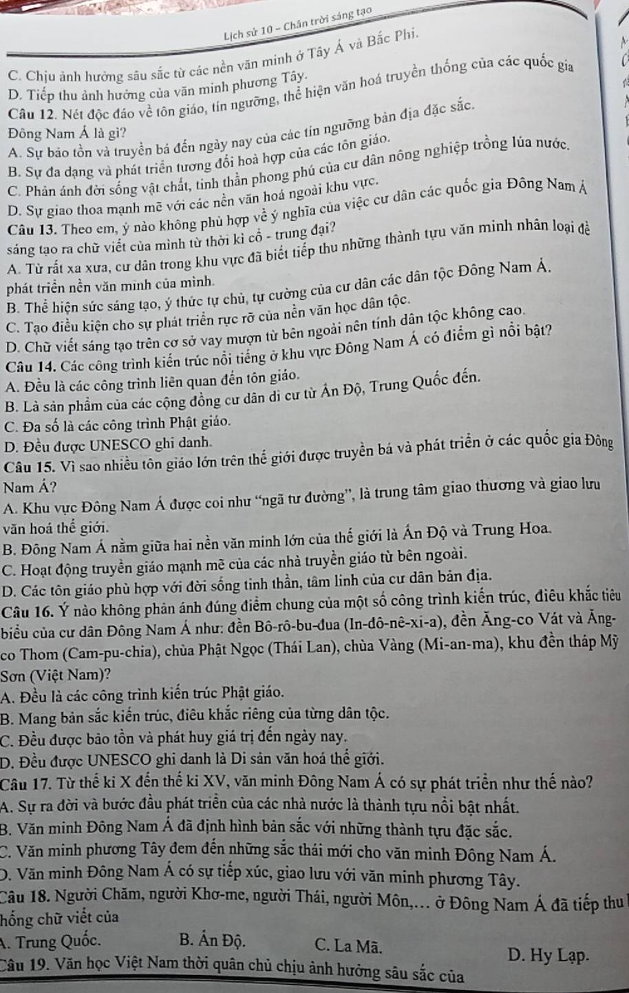 Lịch sứ 10 - Chân trời sáng tạo
C. Chịu ảnh hưởng sâu sắc từ các nền văn minh ở Tây Á và Bắc Phi.
D. Tiếp thu ảnh hưởng của văn mình phương Tây.
Câu 12. Nét độc đáo về tôn giáo, tín ngưỡng, thể hiện văn hoá truyền thống của các quốc gia
A. Sự bảo tồn và truyền bá đến ngày nay của các tín nguỡng bản địa đặc sắc.
Đông Nam Á là gì?
B. Sự đa dạng và phát triển tương đối hoà hợp của các tôn giáo.
C. Phán ánh đời sống vật chất, tinh thằn phong phú của cư dân nông nghiệp trồng lúa nước
D. Sự giao thoa mạnh mẽ với các nền văn hoá ngoài khu vực.
Câu 13. Theo em, ý nào không phủ hợp về ý nghĩa của việc cư dân các quốc gia Đông Nam Á
sáng tạo ra chữ viết của mình từ thời kỉ cổ - trung đại?
A. Từ rất xa xưa, cư dân trong khu vực đã biết tiếp thu những thành tựu văn minh nhân loại đề
phát triền nền văn minh của mình.
B. Thể hiện sức sáng tạo, ý thức tự chủ, tự cường của cư dân các dân tộc Đông Nam Á.
C. Tạo điều kiện cho sự phát triển rực rỡ của nền văn học dân tộc.
D. Chữ viết sáng tạo trên cơ sở vay mượn từ bên ngoài nên tính dân tộc không cao.
Câu 14. Các công trình kiến trúc nổi tiếng ở khu vực Đông Nam Á có điểm gì nổi bật?
A. Đều là các công trình liên quan đến tôn giáo.
B. Là sản phẩm của các cộng đồng cư dân di cư từ Ấn Độ, Trung Quốc đến.
C. Đa số là các công trình Phật giáo.
D. Đều được UNESCO ghi danh.
Câu 15. Vì sao nhiều tôn giáo lớn trên thể giới được truyền bá và phát triển ở các quốc gia Đông
Nam Á?
A. Khu vực Đông Nam Á được coi như “ngã tư đường”, là trung tâm giao thương và giao lưu
văn hoá thế giới.
B. Đông Nam Á nằm giữa hai nền văn minh lớn của thế giới là Ấn Độ và Trung Hoa.
C. Hoạt động truyền giáo mạnh mề của các nhà truyền giáo từ bên ngoài.
D. Các tôn giáo phù hợp với đời sống tinh thần, tâm linh của cư dân bản địa.
Câu 16. Ý nào không phản ánh đúng điểm chung của một số công trình kiến trúc, điêu khắc tiêu
biểu của cư dân Đông Nam Á như: đền Bô-rô-bu-đua   (In-dô-nê-xi-a), ), đền Ăng-co Vát và Ăng-
co Thom (Cam-pu-chia), chùa Phật Ngọc (Thái Lan), chùa Vàng (Mi-an-ma), khu đền tháp Mỹ
Sơn (Việt Nam)?
A. Đều là các công trình kiến trúc Phật giáo.
B. Mang bản sắc kiến trúc, điêu khắc riêng của từng dân tộc.
C. Đều được bảo tồn và phát huy giá trị đến ngày nay.
D. Đều được UNESCO ghi danh là Di sản văn hoá thế giới.
Câu 17. Từ thế ki X đến thế ki XV, văn minh Đông Nam Á có sự phát triển như thế nào?
A. Sự ra đời và bước đầu phát triển của các nhà nước là thành tựu nổi bật nhất.
B. Văn minh Đông Nam Á đã định hình bản sắc với những thành tựu đặc sắc.
C. Văn minh phương Tây đem đến những sắc thái mới cho văn minh Đông Nam Á.
D. Văn minh Đông Nam Á có sự tiếp xúc, giao lưu với văn minh phương Tây.
Câu 18. Người Chăm, người Khơ-me, người Thái, người Môn,... ở Đông Nam Á đã tiếp thu
hống chữ viết của
A. Trung Quốc. B. Ấn Độ. C. La Mã.
D. Hy Lạp.
Câu 19. Văn học Việt Nam thời quân chủ chịu ảnh hưởng sâu sắc của