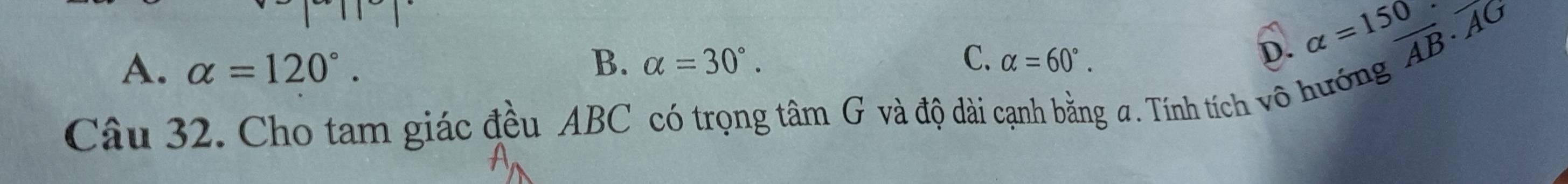 A. alpha =120°. B. alpha =30°. C. alpha =60°.
overline AB· overline AG
D. alpha =150. 
Câu 32. Cho tam giác đều ABC có trọng tâm G và độ dài cạnh bằng a. Tính tích vô hướng