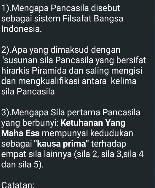 1).Mengapa Pancasila disebut 
sebagai sistem Filsafat Bangsa 
Indonesia. 
2).Apa yang dimaksud dengan 
"susunan sila Pancasila yang bersifat 
hirarkis Piramida dan saling mengisi 
dan mengkualifıkasi antara kelima 
sila Pancasila 
3).Mengapa Sila pertama Pancasila 
yang berbunyi: Ketuhanan Yang 
Maha Esa mempunyai kedudukan 
sebagai ''kausa prima'' terhadap 
empat sila lainnya (sila 2, sila 3,sila 4
dan sila 5). 
Catatan: