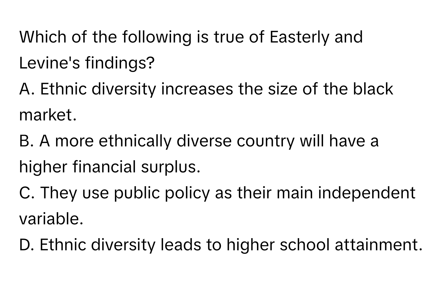 Which of the following is true of Easterly and Levine's findings?

A. Ethnic diversity increases the size of the black market.
B. A more ethnically diverse country will have a higher financial surplus.
C. They use public policy as their main independent variable.
D. Ethnic diversity leads to higher school attainment.