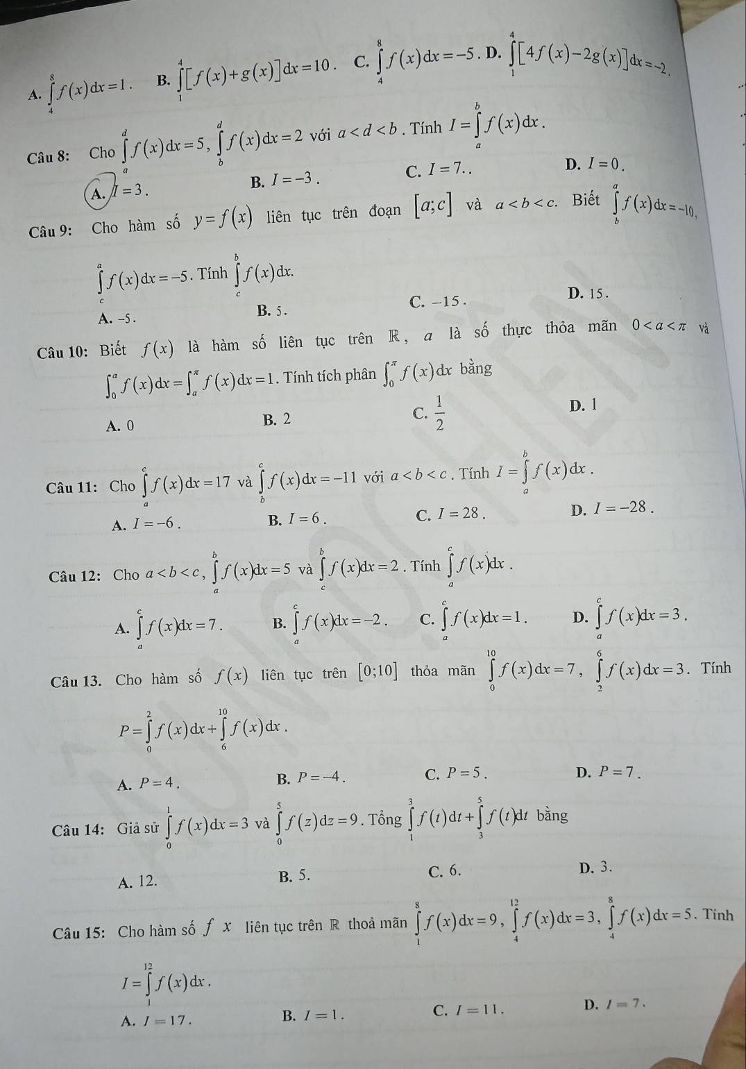 D.
A. ∈tlimits _4^(8f(x)dx=1. B. ∈tlimits _1^4[f(x)+g(x)]dx=10. C. ∈tlimits _4^8f(x)dx=-5. ∈tlimits _0^4[4f(x)-2g(x)]dx=-2.
Câu 8: Cho ∈tlimits _a^df(x)dx=5,∈tlimits _b^df(x)dx=2 với a . Tính I=∈tlimits _a^bf(x)dx.
C.
B. I=-3. I=7..
D. I=0.
A. I=3.
Câu 9: Cho hàm số y=f(x) liên tục trên đoạn [a;c] và a. Biết ∈tlimits _b^af(x)dx=-10,
∈tlimits ^a)f(x)dx=-5. Tính ∈tlimits _c^(bf(x)dx.
C. -15 . D. 15 .
A. -5 B. 5 .
Câu 10: Biết f(x) là hàm số liên tục trên R, a là số thực thỏa mãn 0 và
∈t _0^af(x)dx=∈t _a^(π)f(x)dx=1. Tính tích phân ∈t _0^(π)f(x) dx bằng
A. 0 B. 2 C. frac 1)2
D. 1
Câu 11: Cho ∈tlimits _a^(cf(x)dx=17 và ∈tlimits _b^cf(x)dx=-11 với a. Tính I=∈tlimits _a^bf(x)dx.
A. I=-6.
B. I=6. C. I=28. D. I=-28.
Câu 12: Cho a ∈tlimits _a^bf(x)dx=2. Tính ∈tlimits _a^cf(x)dx.
A. ∈tlimits _a^cf(x)dx=7. B. ∈tlimits ^c^cf(x)dx=-2. C. ∈tlimits ^c)f(x)dx=1. D. ∈tlimits _a^(cf(x)dx=3.
Câu 13. Cho hàm số f(x) liên tục trên [0;10] thỏa mãn ∈tlimits _0^(10)f(x)dx=7,∈tlimits _2^6f(x)dx=3. Tính
P=∈tlimits _0^2f(x)dx+∈tlimits _6^(10)f(x)dx.
A. P=4. B. P=-4.
C. P=5. D. P=7.
Câu 14: Giả sử ∈tlimits _0^1f(x)dx=3 và ∈tlimits _0^5f(z)dz=9. Tổng ∈tlimits _1^3f(t)dt+∈tlimits _3^5f(t)dtbhat a)ng
A. 12. B. 5. C. 6. D. 3.
Câu 15: Cho hàm số fx liên tục trên R thoả mãn ∈tlimits _1^8f(x)dx=9,∈tlimits _4^(12)f(x)dx=3,∈tlimits _4^8f(x)dx=5. Tính
I=∈tlimits _1^(12)f(x)dx.
D. I=7.
A. I=17.
B. I=1.
C. I=11.