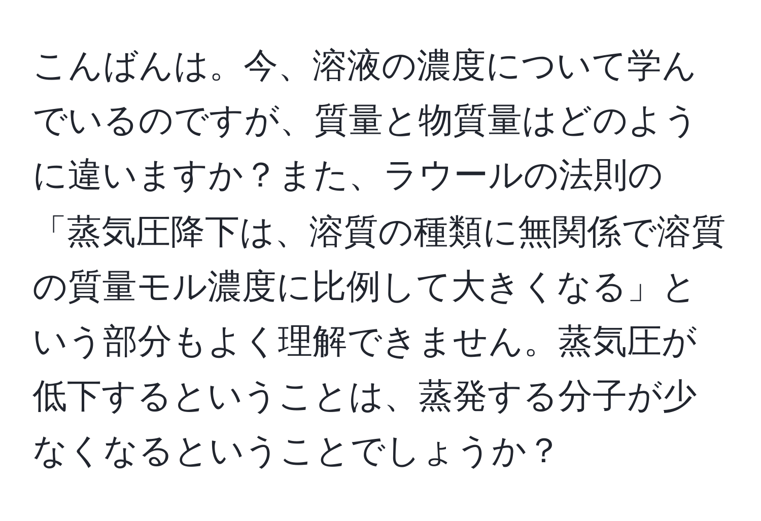 こんばんは。今、溶液の濃度について学んでいるのですが、質量と物質量はどのように違いますか？また、ラウールの法則の「蒸気圧降下は、溶質の種類に無関係で溶質の質量モル濃度に比例して大きくなる」という部分もよく理解できません。蒸気圧が低下するということは、蒸発する分子が少なくなるということでしょうか？