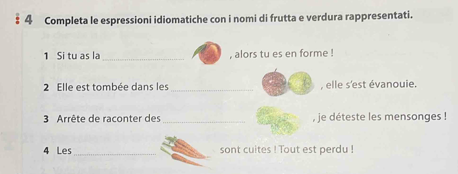 Completa le espressioni idiomatiche con i nomi di frutta e verdura rappresentati. 
1 Si tu as la _, alors tu es en forme ! 
2 Elle est tombée dans les _, elle s'est évanouie. 
3 Arrête de raconter des _, je déteste les mensonges ! 
4 Les _sont cuites ! Tout est perdu !