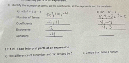 uly pars or an expression 
1) Identify the number of terms, all the coefficients, all the exponents and the constants 
a) -5x^2+11x-4
b) 8x^4-3x^3+1
Number of Terms 
_ 
_ 
Coefficients_ 
_ 
Exponents:_ 
_ 
Constant 
_ 
_ 
LT 1.2: I can interpret parts of an expression 
2) The difference of a number and 12, divided by 5. 3) 3 more than twice a number.