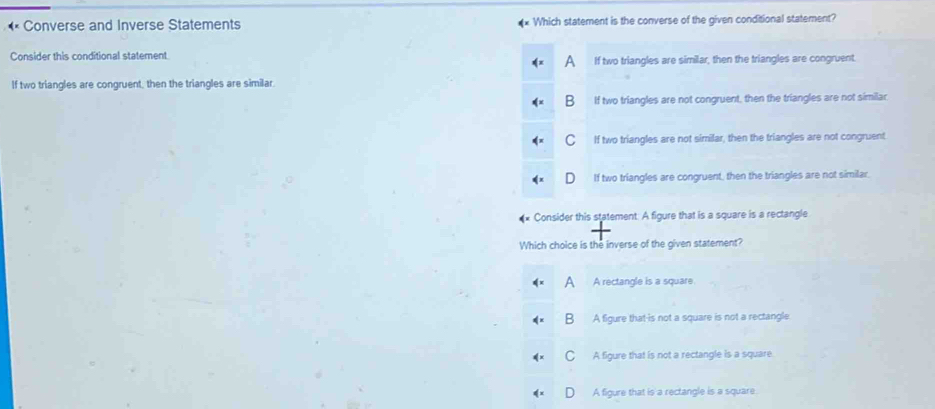 Converse and Inverse Statements Which statement is the converse of the given conditional statement?
Consider this conditional statement.
^ If two triangles are similar, then the triangles are congruent.
If two triangles are congruent, then the triangles are similar.
B If two triangles are not congruent, then the triangles are not similar
C If two triangles are not similar, then the triangles are not congruent
If two triangles are congruent, then the triangles are not similar.
Consider this statement. A figure that is a square is a rectangle
Which choice is the inverse of the given statement?
A A rectangle is a square
B A figure that-is not a square is not a rectangle.
C A figure that is not a rectangle is a square.
D A figure that is a rectangle is a square.