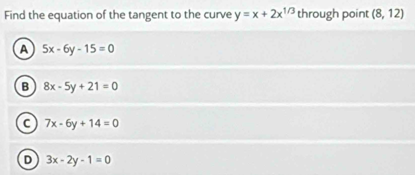 Find the equation of the tangent to the curve y=x+2x^(1/3) through point (8,12)
A 5x-6y-15=0
B 8x-5y+21=0
C 7x-6y+14=0
D 3x-2y-1=0