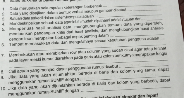 Data merupakan sekumpulan keterangan berbentuk .... 
_ 
2. Data yang disajikan dalam bentuk verbal maupun gambar disebut ...._ 
3. Satuan data terkecil dalam sistem komputer adalah .... 
_ 
4. Mendeskripsikan sebuah data agar lebih mudah dipahami adalah tujuan dari ...._ 
5. Memperluas hasil analisis data, menghubungkan temuan data yang diperoleh, 
memberikan pandangan kritis dari hasil analisis, dan menghubungkan hasil analisis 
dengan teori merupakan berbagai aspek penting dalam .... 
_ 
6. Tempat memasukkan data dan mengolahnya sesuai kebutuhan pengguna adalah .... 
7. Membekukan atau membiarkan row atau column yang sudah diset agar tetap terlihat 
_ 
pada layar meski kursor diarahkan pada garis atau kolom berikutnya merupakan fungsi 
8. Cell acuan yang menjadi dasar penggunaan rumus disebut .... 
_ 
9. Jika data yang akan dijumlahkan berada di baris dan kolom yang sama, dapat 
menggunakan rumus SUMIF dengan .... 
10. Jika data yang akan dijumlahkan berada di baris dan kolom yang berbeda, dapat 
menggunakan rumus SUMIF dengan ...._ 
ini dengan singkat dan tepat!