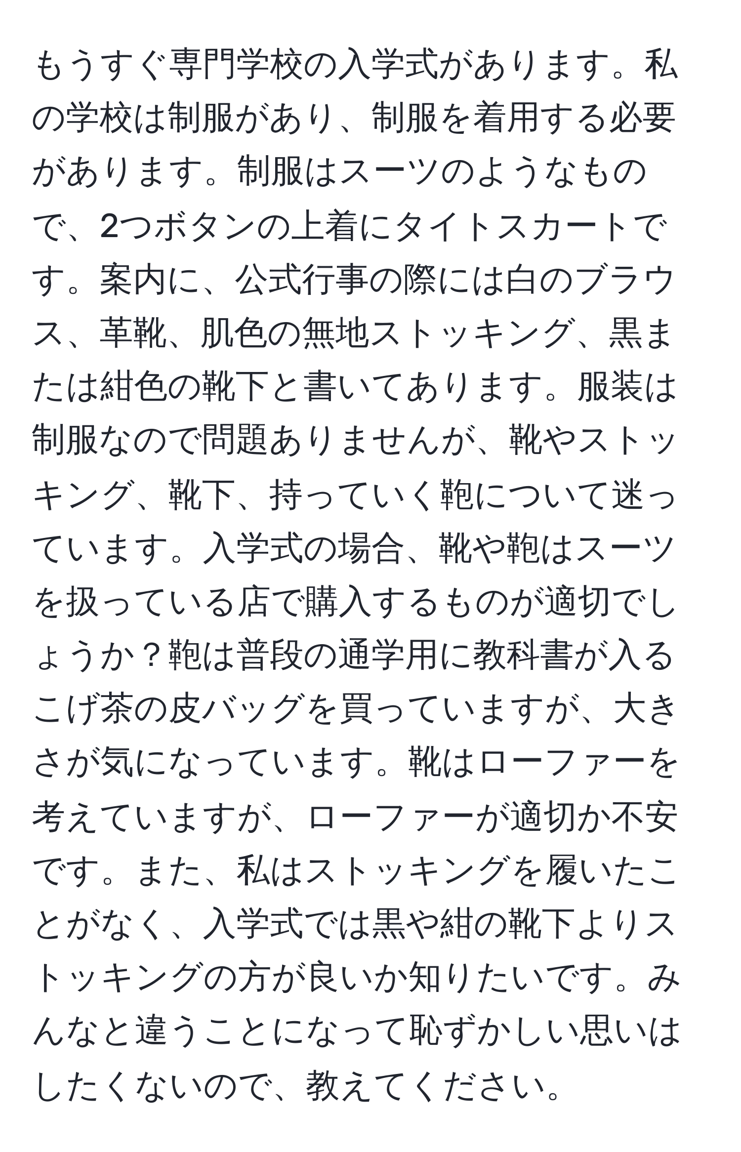 もうすぐ専門学校の入学式があります。私の学校は制服があり、制服を着用する必要があります。制服はスーツのようなもので、2つボタンの上着にタイトスカートです。案内に、公式行事の際には白のブラウス、革靴、肌色の無地ストッキング、黒または紺色の靴下と書いてあります。服装は制服なので問題ありませんが、靴やストッキング、靴下、持っていく鞄について迷っています。入学式の場合、靴や鞄はスーツを扱っている店で購入するものが適切でしょうか？鞄は普段の通学用に教科書が入るこげ茶の皮バッグを買っていますが、大きさが気になっています。靴はローファーを考えていますが、ローファーが適切か不安です。また、私はストッキングを履いたことがなく、入学式では黒や紺の靴下よりストッキングの方が良いか知りたいです。みんなと違うことになって恥ずかしい思いはしたくないので、教えてください。