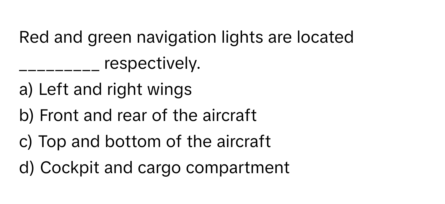 Red and green navigation lights are located _________ respectively. 
a) Left and right wings 
b) Front and rear of the aircraft 
c) Top and bottom of the aircraft 
d) Cockpit and cargo compartment