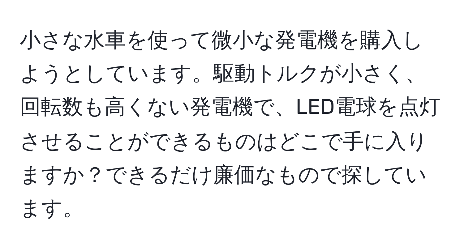 小さな水車を使って微小な発電機を購入しようとしています。駆動トルクが小さく、回転数も高くない発電機で、LED電球を点灯させることができるものはどこで手に入りますか？できるだけ廉価なもので探しています。