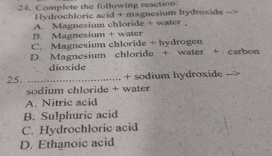 Complete the following reaction:
Hydrochloric acid + magnesium hydroxide
A. Magnesium chloride + water
B. Magnesium + water
C. Magnesium chloride + hydrogen
D. Magnesium chloride + water + carbon
dioxide
25. _+ sodíum hydroxide
sodium chloride + water
A. Nitric acid
B. Sulphuric acid
C. Hydrochloric acid
D. Ethanoic acid