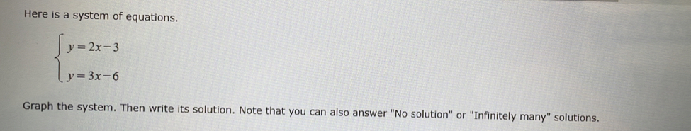 Here is a system of equations.
beginarrayl y=2x-3 y=3x-6endarray.
Graph the system. Then write its solution. Note that you can also answer "No solution" or "Infinitely many" solutions.